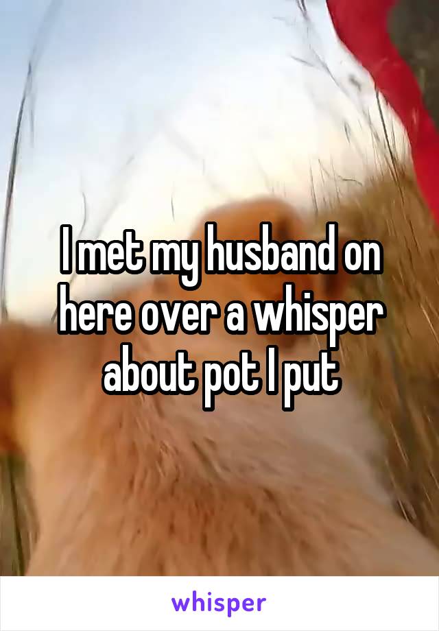 I met my husband on here over a whisper about pot I put