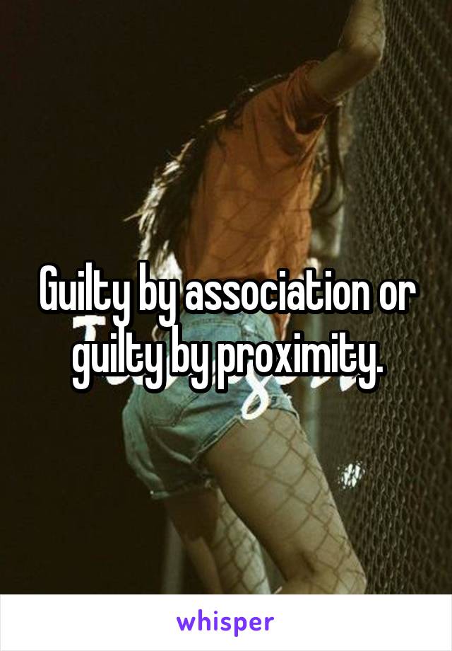 Guilty by association or guilty by proximity.