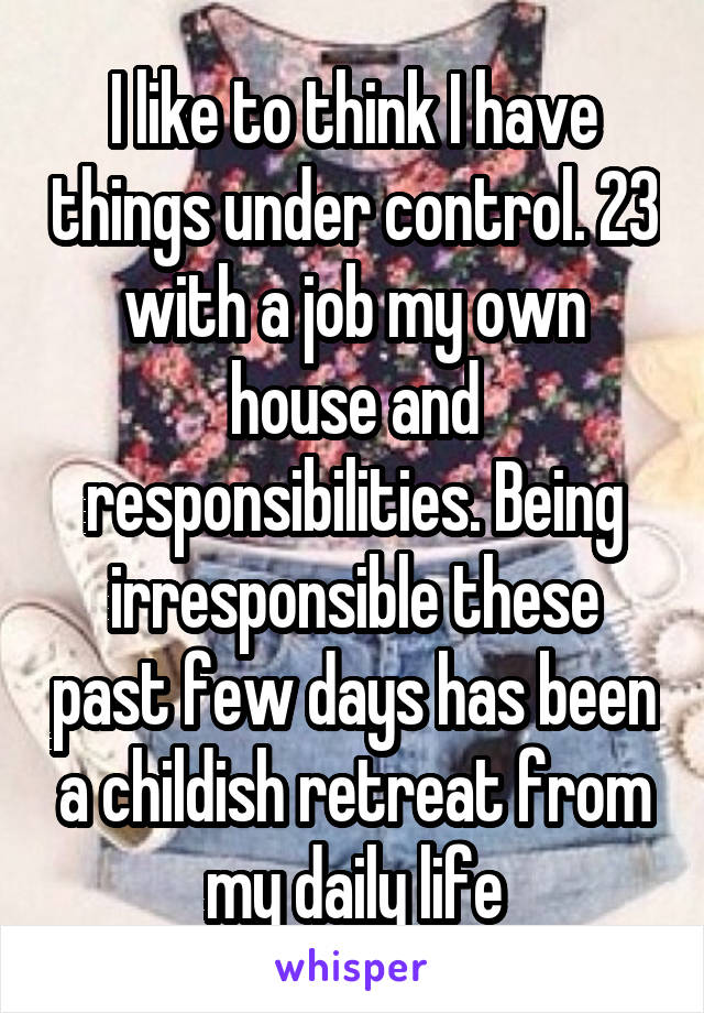 I like to think I have things under control. 23 with a job my own house and responsibilities. Being irresponsible these past few days has been a childish retreat from my daily life