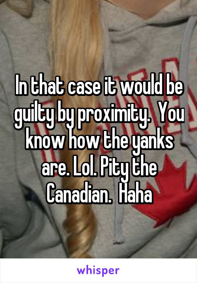 In that case it would be guilty by proximity.  You know how the yanks are. Lol. Pity the Canadian.  Haha