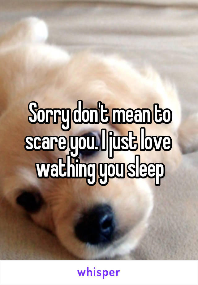 Sorry don't mean to scare you. I just love  wathing you sleep