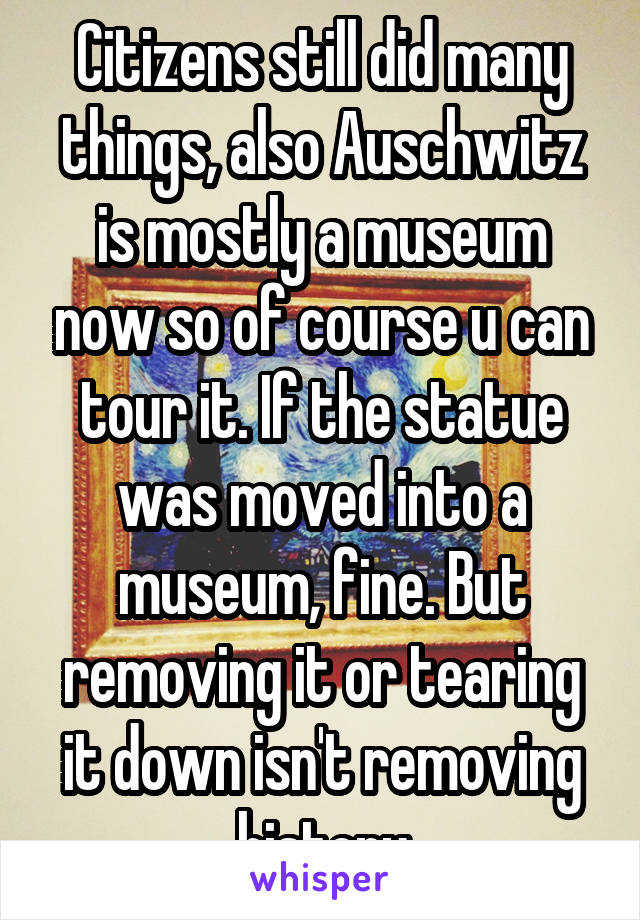 Citizens still did many things, also Auschwitz is mostly a museum now so of course u can tour it. If the statue was moved into a museum, fine. But removing it or tearing it down isn't removing history