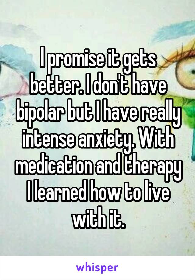I promise it gets better. I don't have bipolar but I have really intense anxiety. With medication and therapy I learned how to live with it.