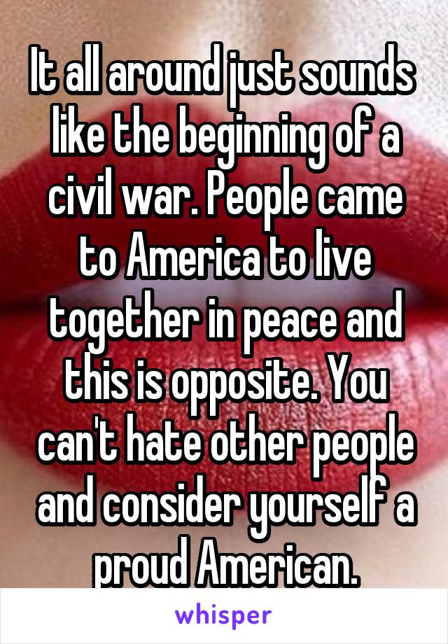 It all around just sounds  like the beginning of a civil war. People came to America to live together in peace and this is opposite. You can't hate other people and consider yourself a proud American.