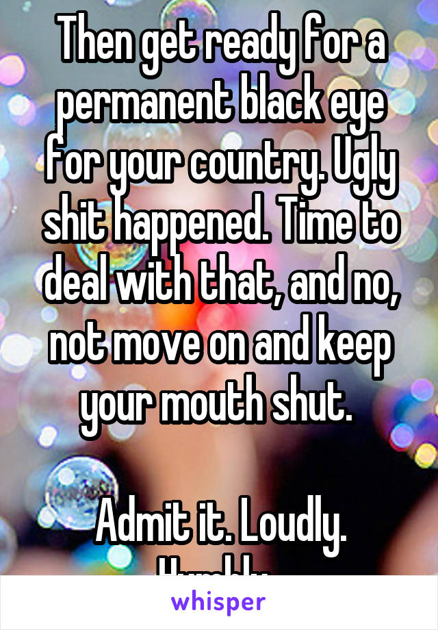 Then get ready for a permanent black eye for your country. Ugly shit happened. Time to deal with that, and no, not move on and keep your mouth shut. 

Admit it. Loudly. Humbly. 