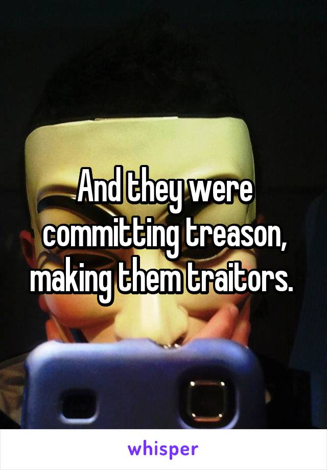 And they were committing treason, making them traitors. 