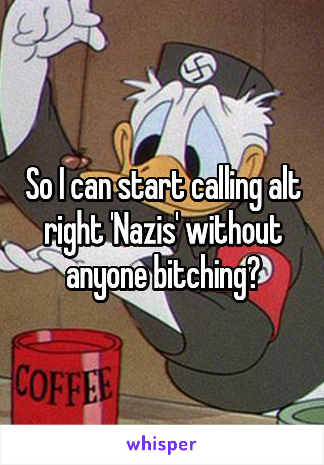 So I can start calling alt right 'Nazis' without anyone bitching?