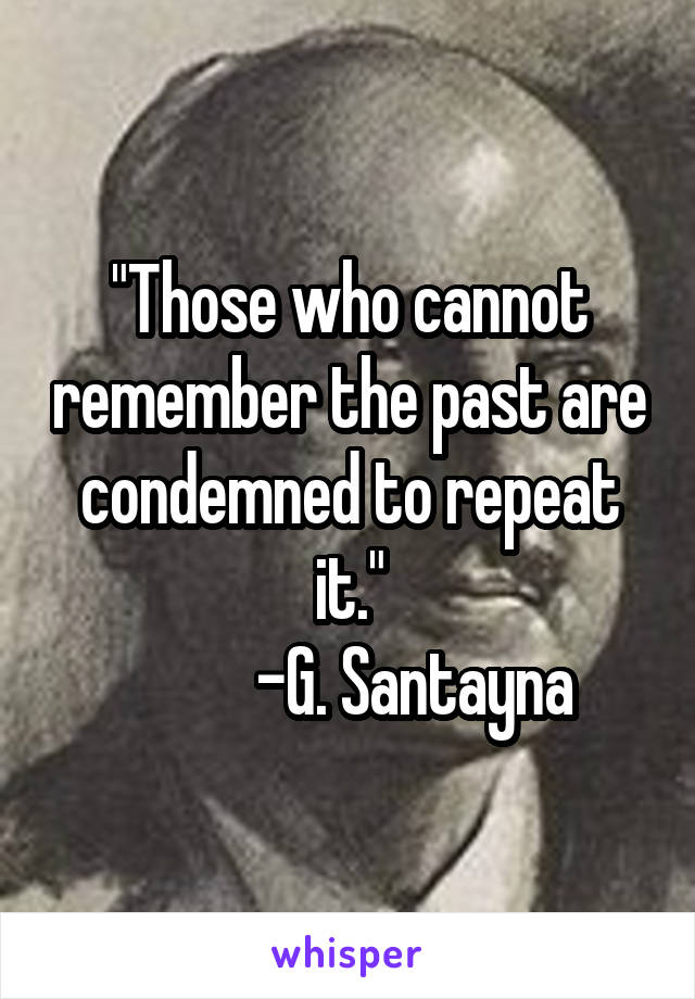 "Those who cannot remember the past are condemned to repeat it."
          -G. Santayna