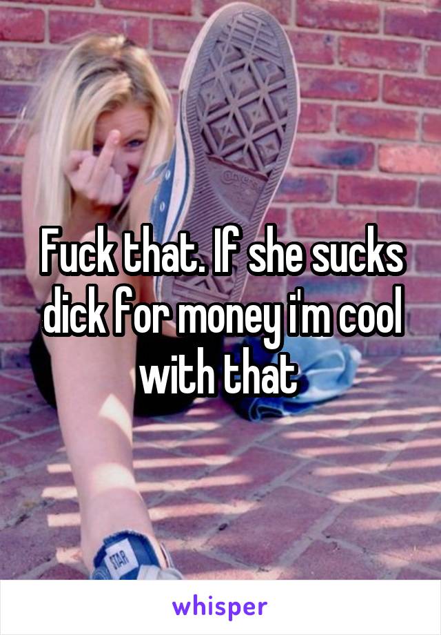 Fuck that. If she sucks dick for money i'm cool with that 