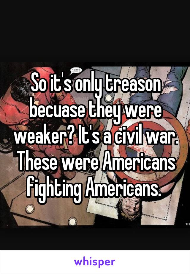 So it's only treason becuase they were weaker? It's a civil war. These were Americans fighting Americans. 