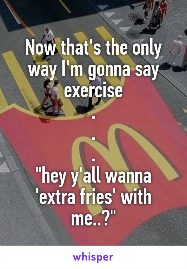 Now that's the only way I'm gonna say exercise
.
.
.
"hey y'all wanna 'extra fries' with me..?"