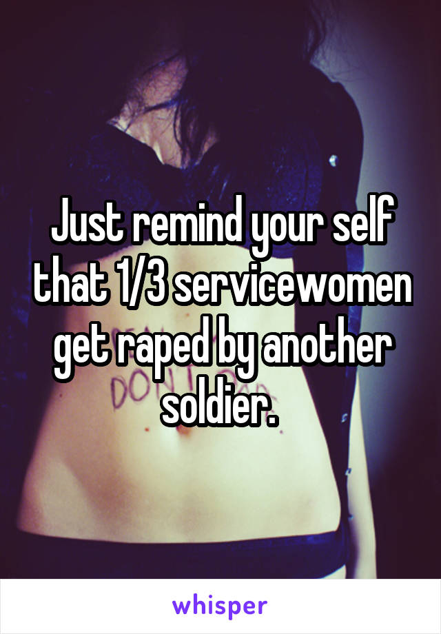 Just remind your self that 1/3 servicewomen get raped by another soldier. 