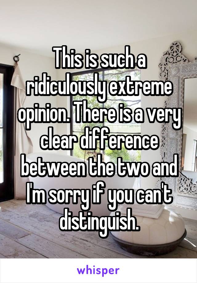 This is such a ridiculously extreme opinion. There is a very clear difference between the two and I'm sorry if you can't distinguish.