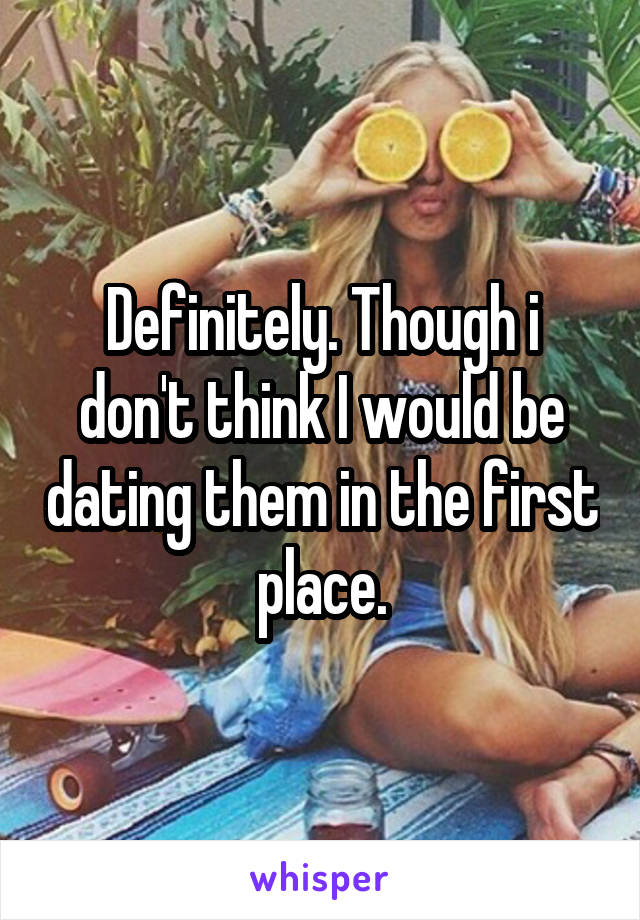 Definitely. Though i don't think I would be dating them in the first place.