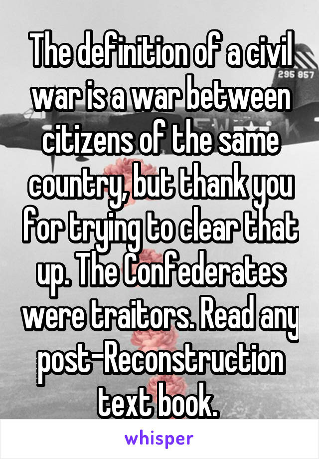 The definition of a civil war is a war between citizens of the same country, but thank you for trying to clear that up. The Confederates were traitors. Read any post-Reconstruction text book. 