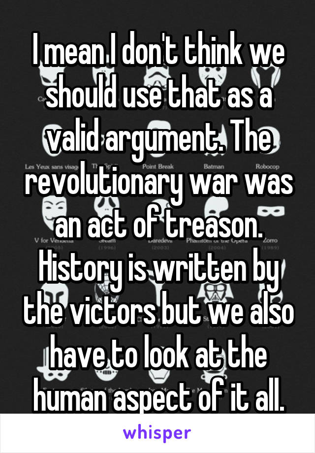 I mean I don't think we should use that as a valid argument. The revolutionary war was an act of treason. History is written by the victors but we also have to look at the human aspect of it all.