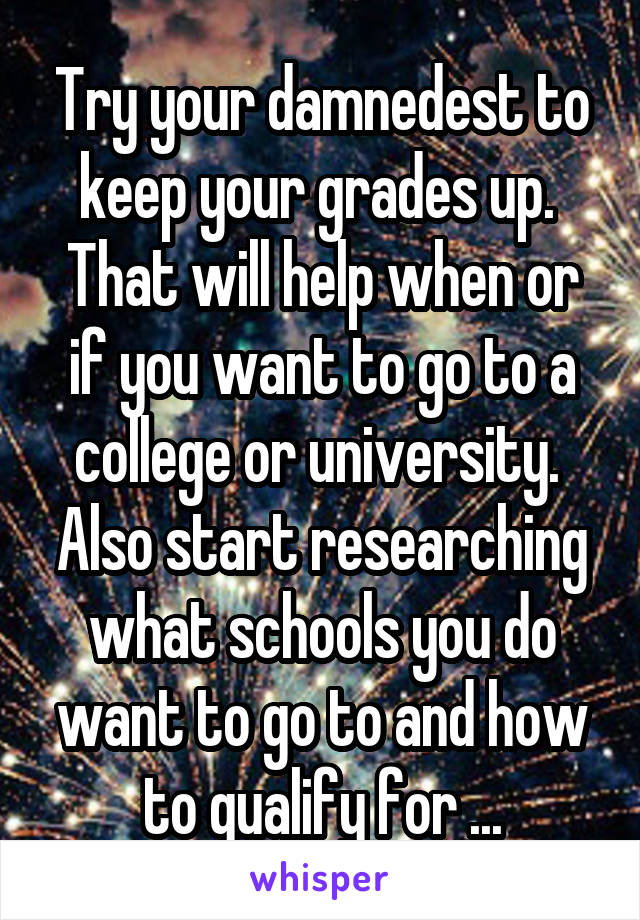 Try your damnedest to keep your grades up.  That will help when or if you want to go to a college or university. 
Also start researching what schools you do want to go to and how to qualify for ...