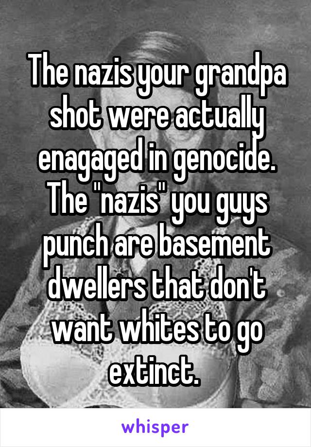 The nazis your grandpa shot were actually enagaged in genocide. The "nazis" you guys punch are basement dwellers that don't want whites to go extinct. 