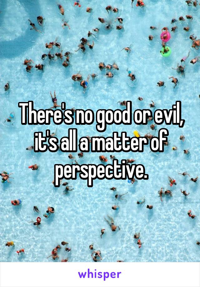 There's no good or evil, it's all a matter of perspective.