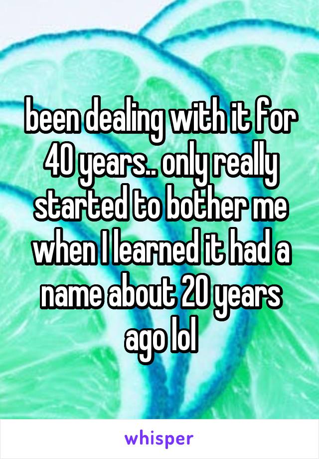 been dealing with it for 40 years.. only really started to bother me when I learned it had a name about 20 years ago lol