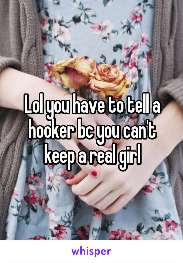 Lol you have to tell a hooker bc you can't keep a real girl