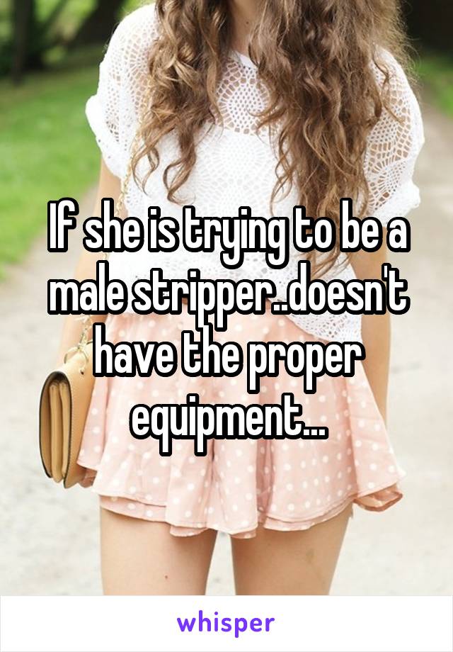 If she is trying to be a male stripper..doesn't have the proper equipment...