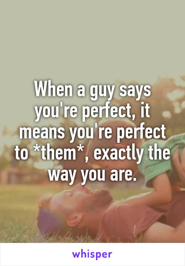 When a guy says you're perfect, it means you're perfect to *them*, exactly the way you are.