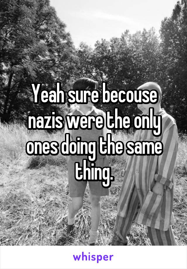 Yeah sure becouse nazis were the only ones doing the same thing.