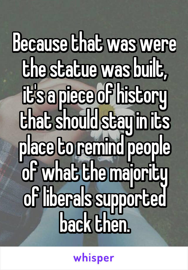 Because that was were the statue was built, it's a piece of history that should stay in its place to remind people of what the majority of liberals supported back then.