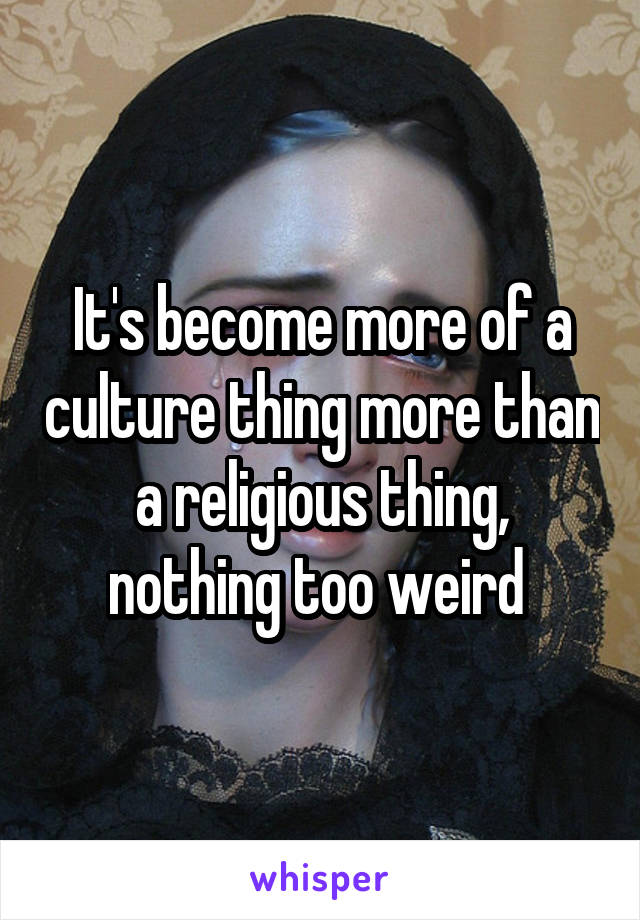 It's become more of a culture thing more than a religious thing, nothing too weird 