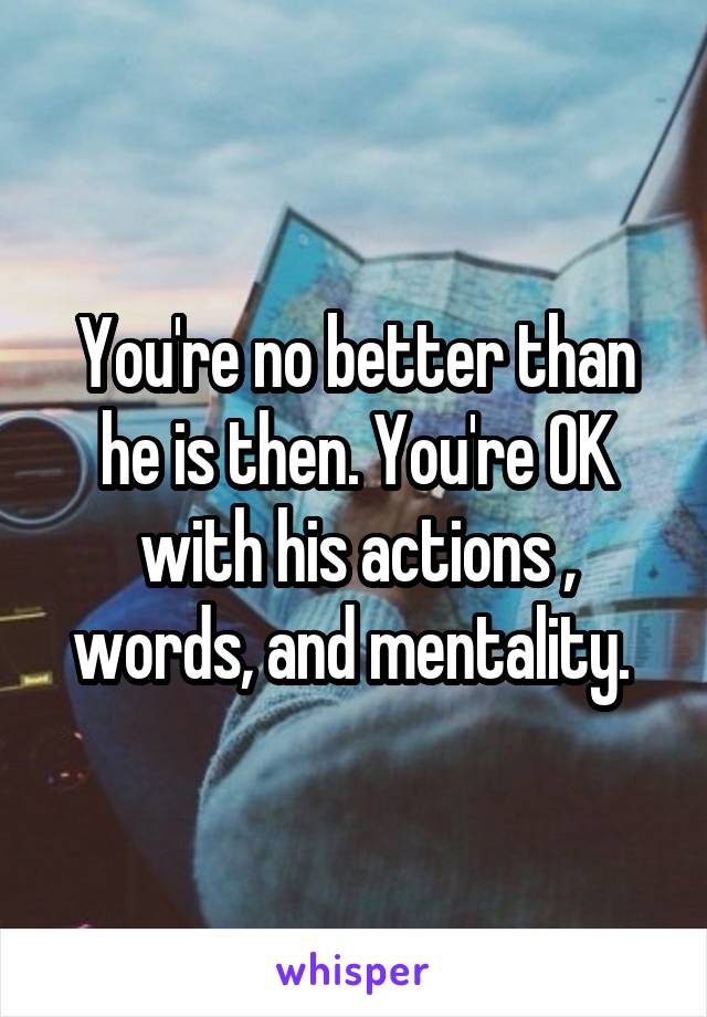 You're no better than he is then. You're OK with his actions , words, and mentality. 