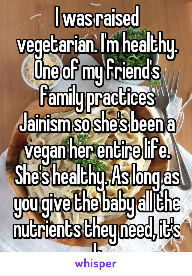 I was raised vegetarian. I'm healthy. One of my friend's family practices Jainism so she's been a vegan her entire life. She's healthy. As long as you give the baby all the nutrients they need, it's k