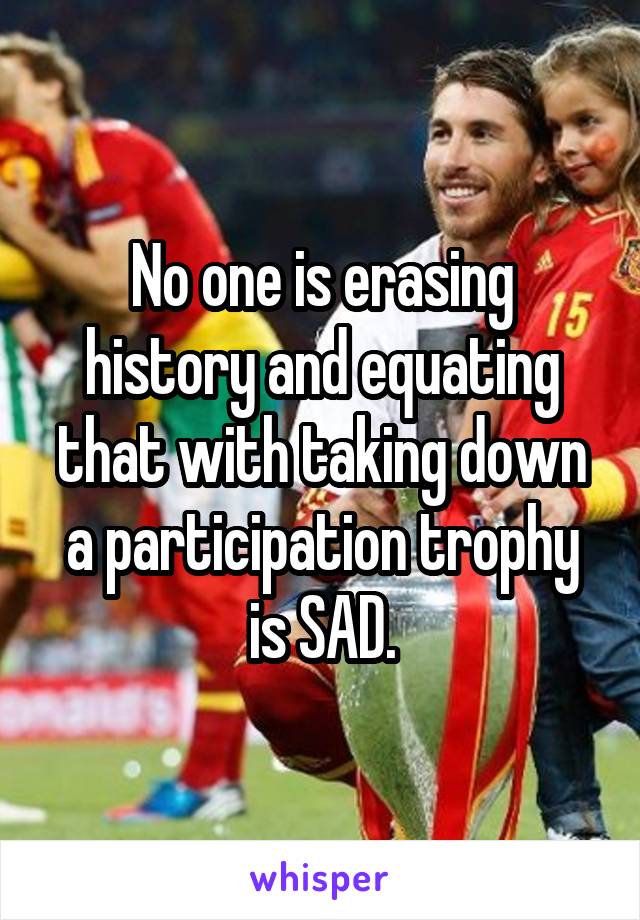 No one is erasing history and equating that with taking down a participation trophy is SAD.