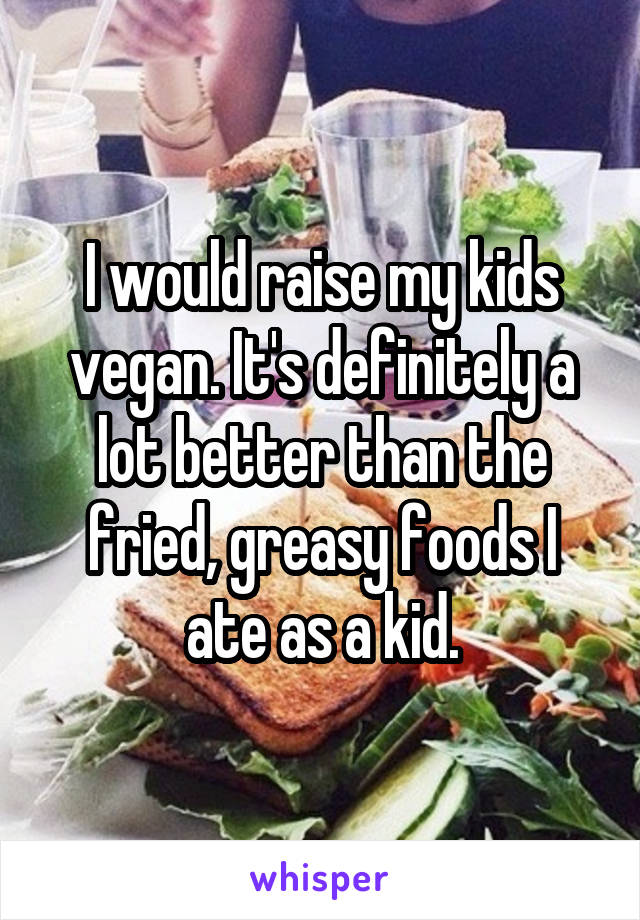 I would raise my kids vegan. It's definitely a lot better than the fried, greasy foods I ate as a kid.