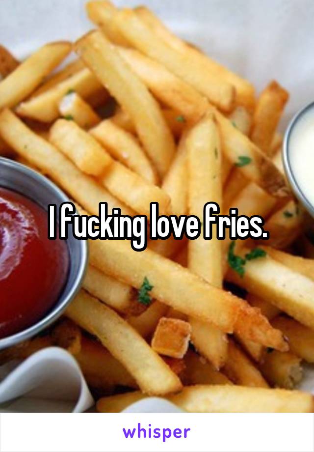 I fucking love fries.