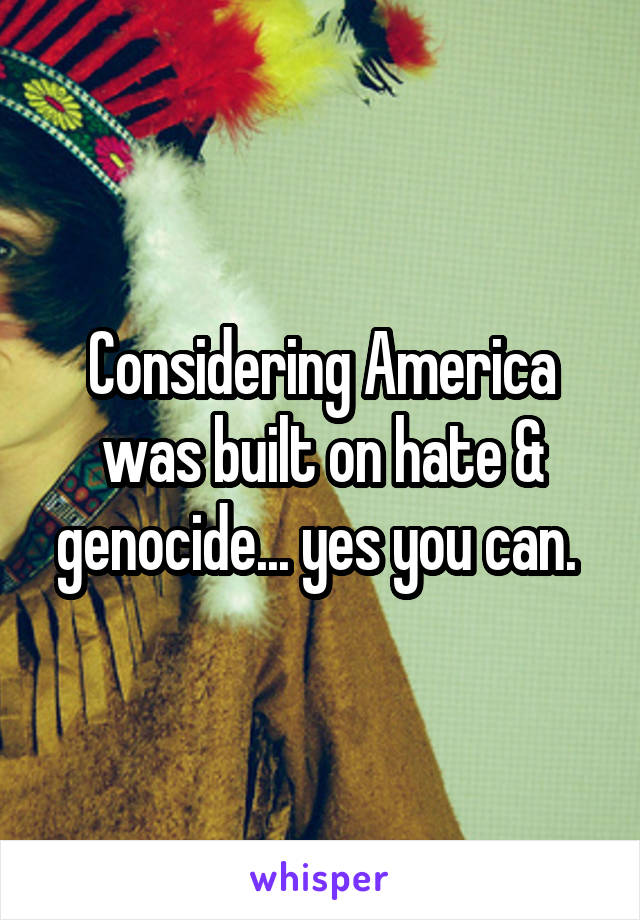 Considering America was built on hate & genocide... yes you can. 