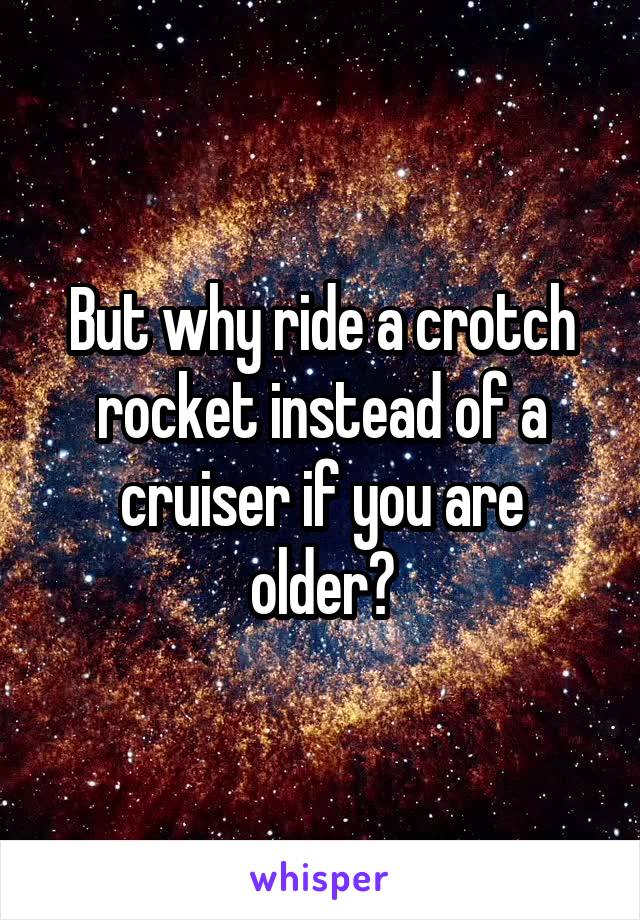 But why ride a crotch rocket instead of a cruiser if you are older?