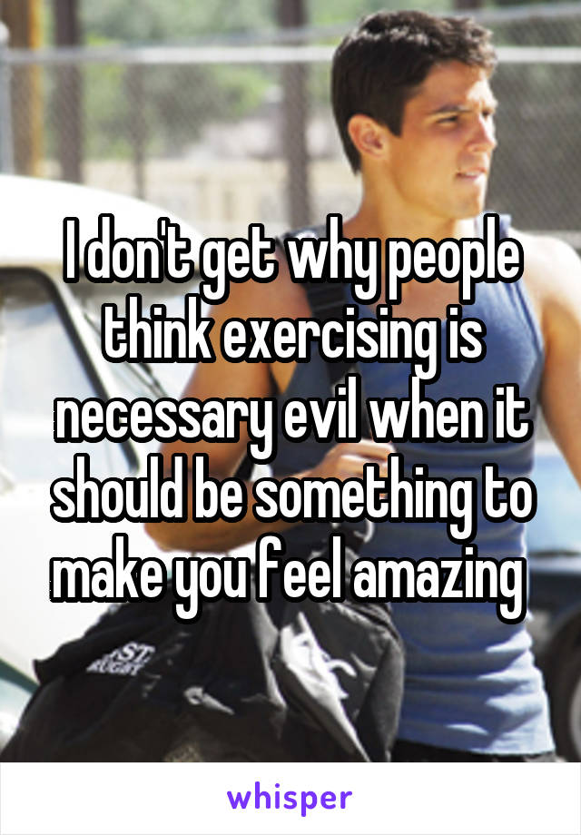 I don't get why people think exercising is necessary evil when it should be something to make you feel amazing 