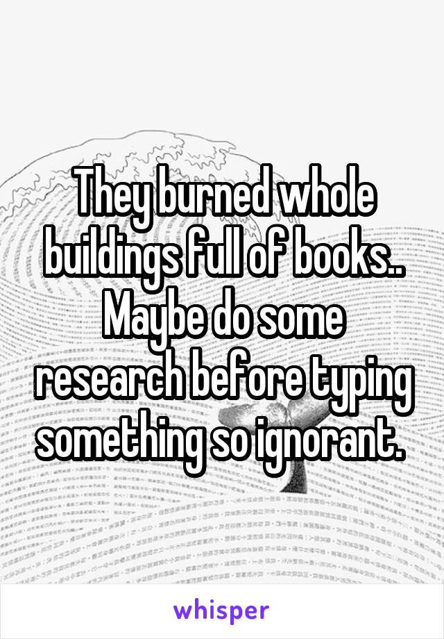 They burned whole buildings full of books.. Maybe do some research before typing something so ignorant. 