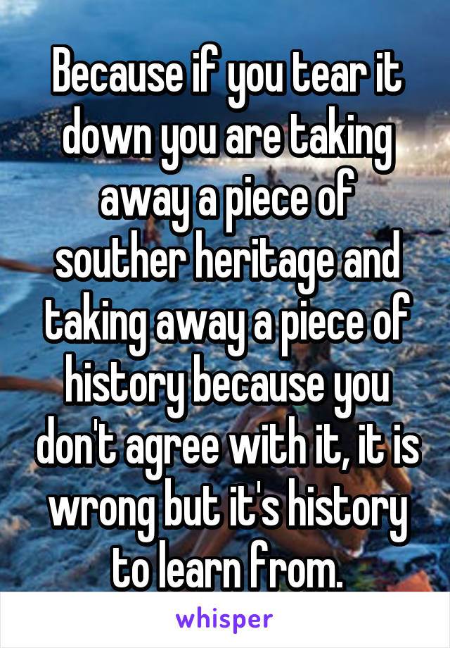 Because if you tear it down you are taking away a piece of souther heritage and taking away a piece of history because you don't agree with it, it is wrong but it's history to learn from.