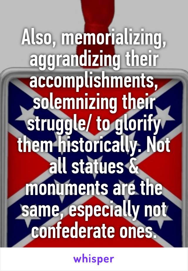 Also, memorializing, aggrandizing their accomplishments, solemnizing their struggle/ to glorify them historically. Not all statues & monuments are the same, especially not confederate ones.