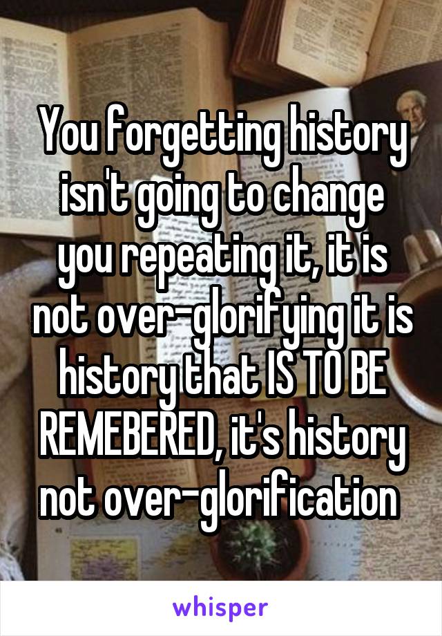 You forgetting history isn't going to change you repeating it, it is not over-glorifying it is history that IS TO BE REMEBERED, it's history not over-glorification 