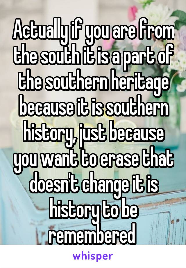 Actually if you are from the south it is a part of the southern heritage because it is southern history, just because you want to erase that doesn't change it is history to be remembered 