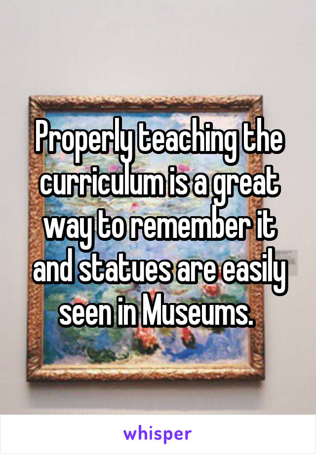 Properly teaching the curriculum is a great way to remember it and statues are easily seen in Museums. 