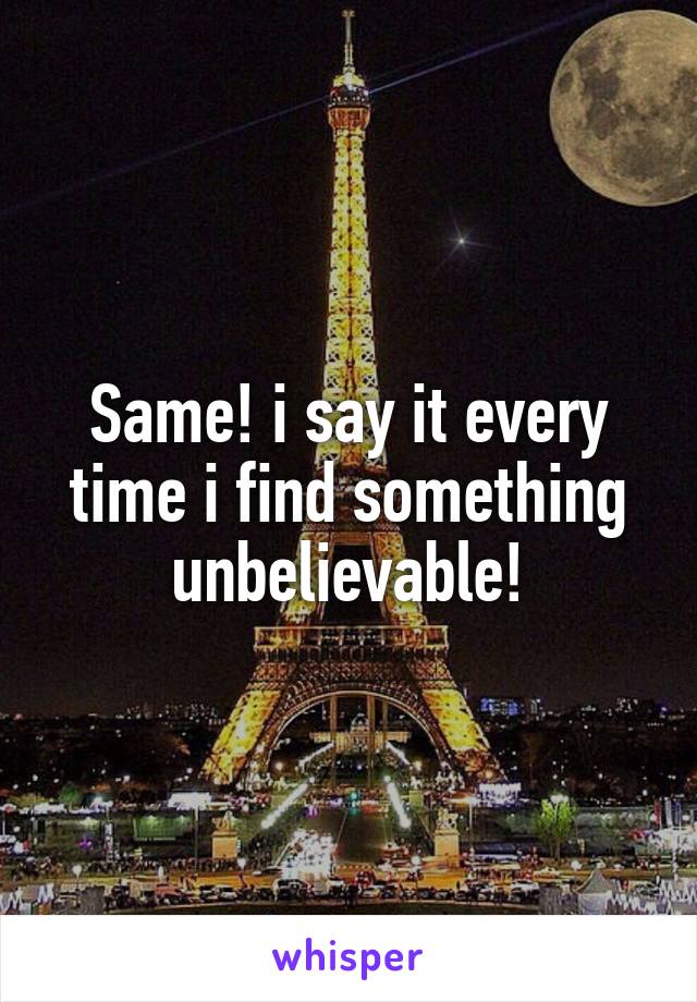 Same! i say it every time i find something unbelievable!