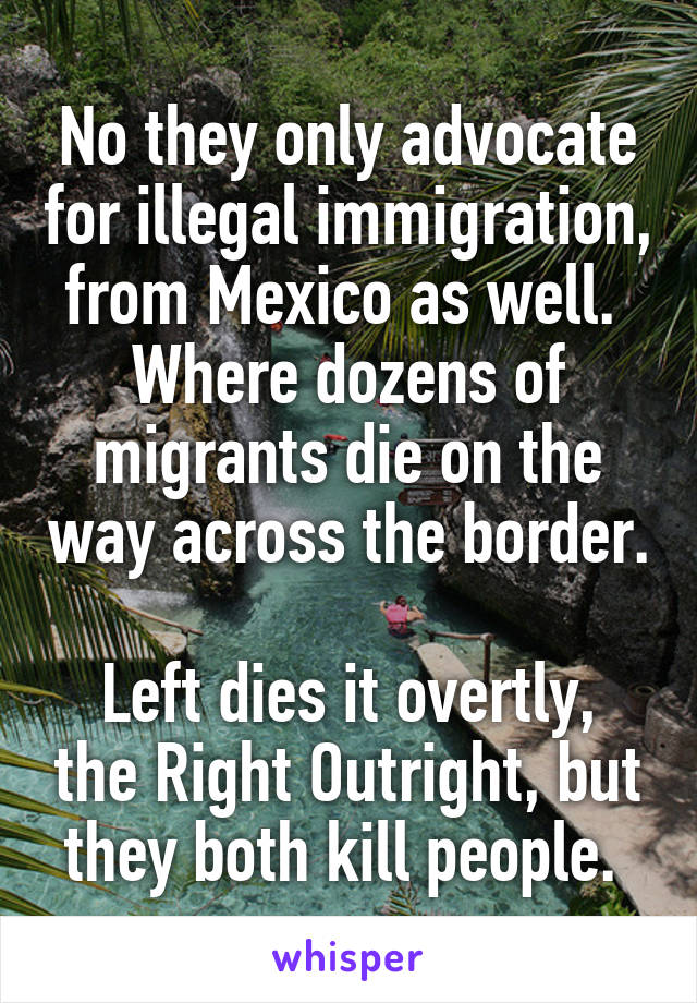 No they only advocate for illegal immigration, from Mexico as well. 
Where dozens of migrants die on the way across the border. 
Left dies it overtly, the Right Outright, but they both kill people. 