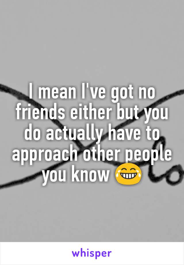 I mean I've got no friends either but you do actually have to approach other people you know 😂