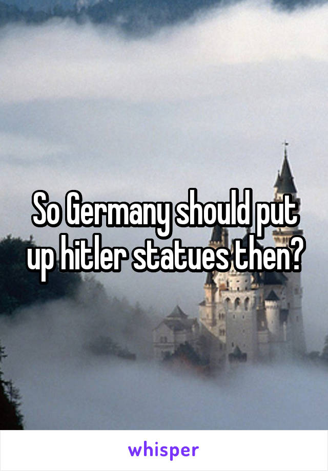 So Germany should put up hitler statues then?