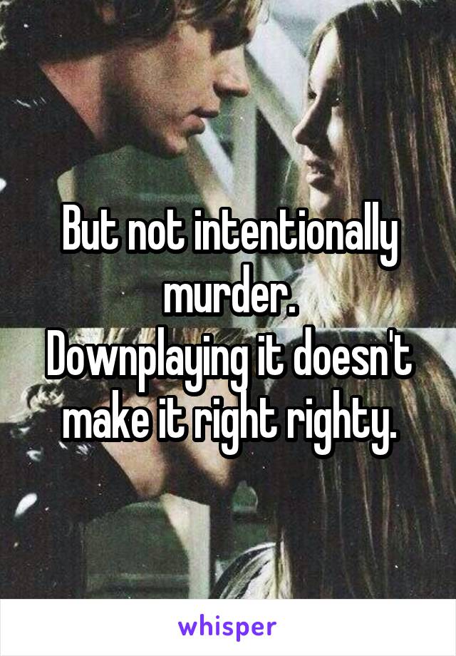 But not intentionally murder.
Downplaying it doesn't make it right righty.