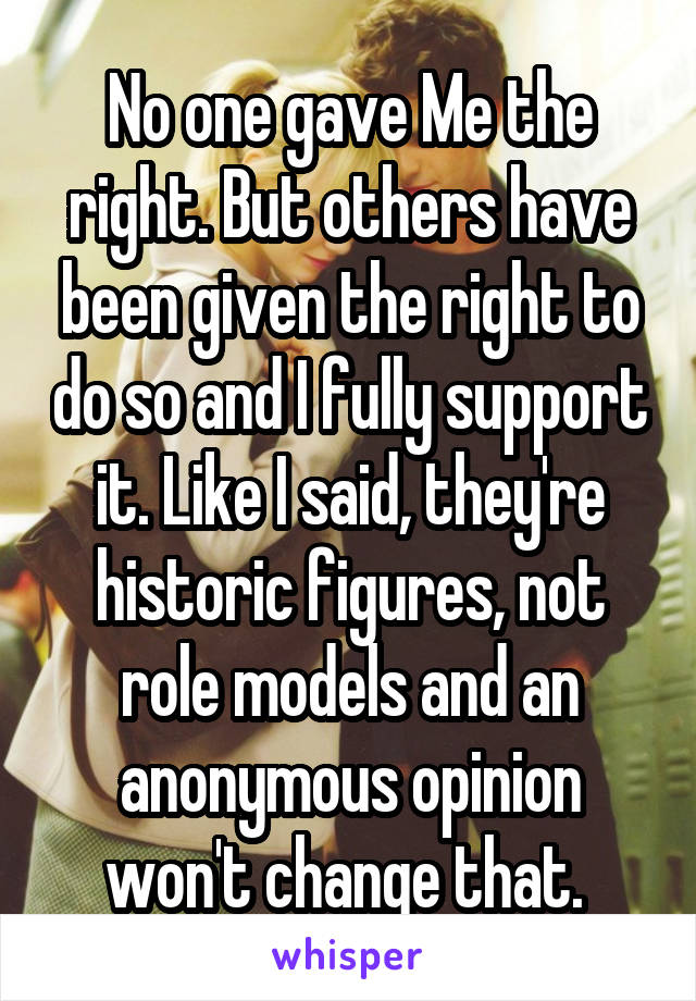 No one gave Me the right. But others have been given the right to do so and I fully support it. Like I said, they're historic figures, not role models and an anonymous opinion won't change that. 